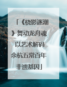 《桡影逐潮》舞动龙舟魂 以艺术解码余杭五常百年非遗基因