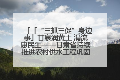 「“三抓三促”身边事」甘泉润黄土 涓流惠民生——甘肃省持续推进农村供水工程巩固提升项目建设