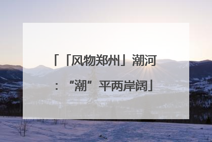 「风物郑州」潮河：“潮”平两岸阔