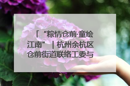 “粽情仓前·童绘江南”｜杭州余杭区仓前街道联络工委与辖区群众共度佳节