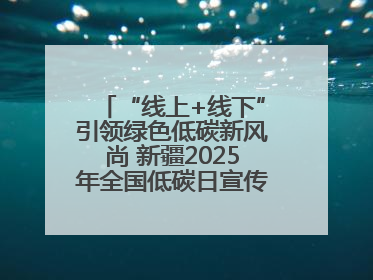 “线上+线下”引领绿色低碳新风尚 新疆2025年全国低碳日宣传教育活动启动