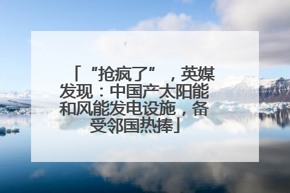 “抢疯了”，英媒发现：中国产太阳能和风能发电设施，备受邻国热捧