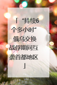 “持续6个多小时” 俄乌交换战俘期间互袭首都地区
