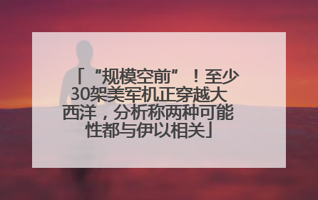 “规模空前”！至少30架美军机正穿越大西洋，分析称两种可能性都与伊以相关