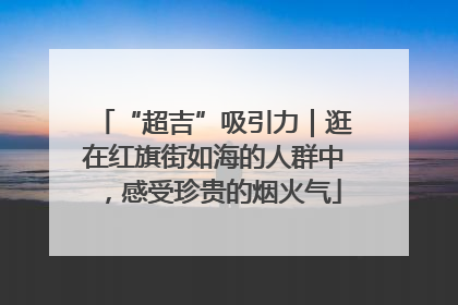 “超吉”吸引力｜逛在红旗街如海的人群中，感受珍贵的烟火气