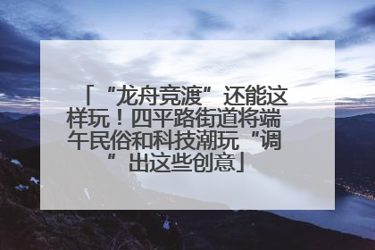 “龙舟竞渡”还能这样玩！四平路街道将端午民俗和科技潮玩“调”出这些创意