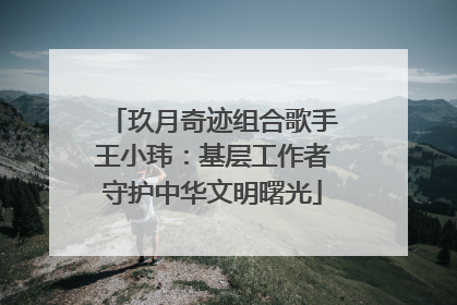 玖月奇迹组合歌手王小玮：基层工作者守护中华文明曙光