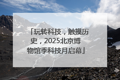 玩转科技，触摸历史，2025北京博物馆季科技月启幕