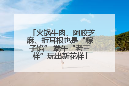 火锅牛肉、阿胶芝麻、折耳根也是“粽子馅” 端午“老三样”玩出新花样