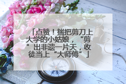 点赞！揣把剪刀上大学的小姑娘，“剪”出非遗一片天，收徒当上“大师傅”