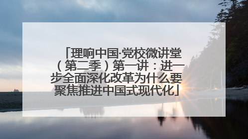 理响中国·党校微讲堂（第二季）第一讲：进一步全面深化改革为什么要聚焦推进中国式现代化