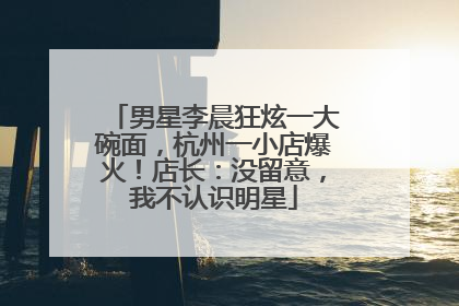 男星李晨狂炫一大碗面，杭州一小店爆火！店长：没留意，我不认识明星