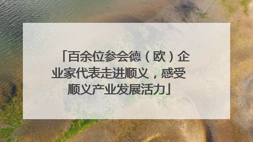 百余位参会德（欧）企业家代表走进顺义，感受顺义产业发展活力