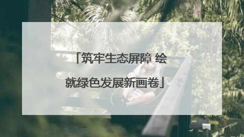 筑牢生态屏障 绘就绿色发展新画卷