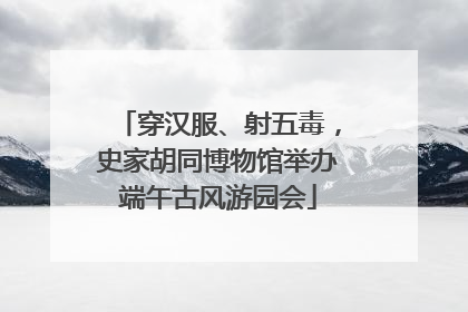 穿汉服、射五毒，史家胡同博物馆举办端午古风游园会