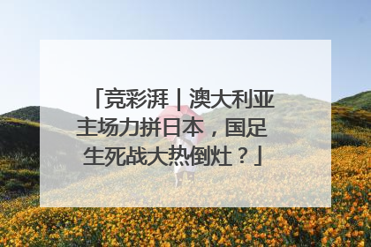 竞彩湃｜澳大利亚主场力拼日本，国足生死战大热倒灶？