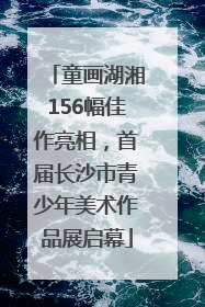 童画湖湘156幅佳作亮相，首届长沙市青少年美术作品展启幕