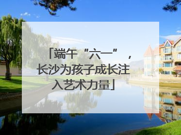 端午“六一”，长沙为孩子成长注入艺术力量