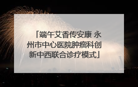 端午艾香传安康 永州市中心医院肿瘤科创新中西联合诊疗模式