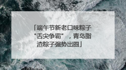端午节新老口味粽子“舌尖争霸”，青岛脂渣粽子强势出圈