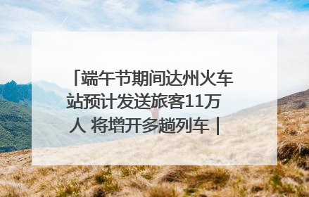 端午节期间达州火车站预计发送旅客11万人 将增开多趟列车｜网络中国节·端午