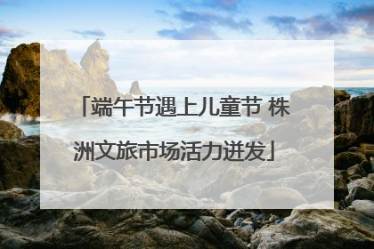 端午节遇上儿童节 株洲文旅市场活力迸发