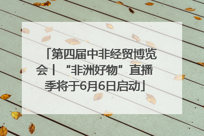 第四届中非经贸博览会丨“非洲好物”直播季将于6月6日启动