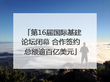 第16届国际基建论坛闭幕 合作签约总额逾百亿美元