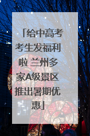 给中高考考生发福利啦 兰州多家A级景区推出暑期优惠
