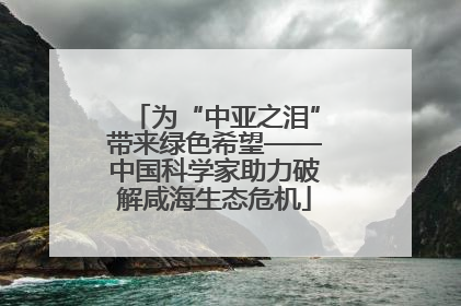 为“中亚之泪”带来绿色希望——中国科学家助力破解咸海生态危机