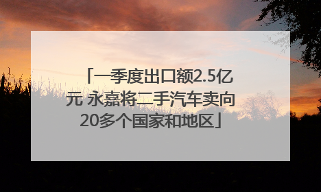 一季度出口额2.5亿元 永嘉将二手汽车卖向20多个国家和地区