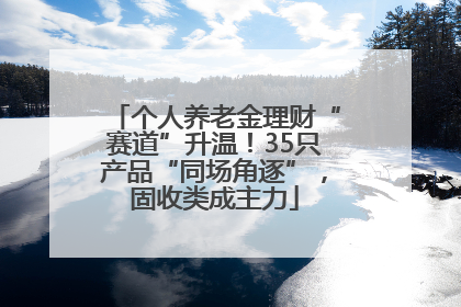 个人养老金理财“赛道”升温！35只产品“同场角逐”，固收类成主力