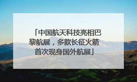 中国航天科技亮相巴黎航展，多款长征火箭首次现身国外航展