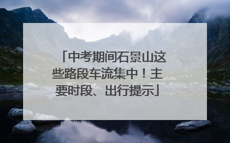中考期间石景山这些路段车流集中！主要时段、出行提示