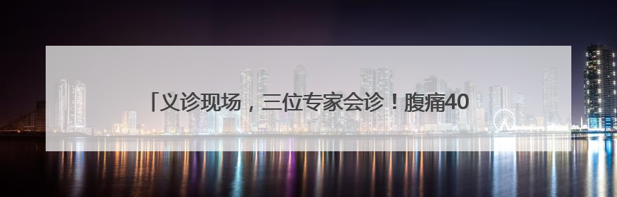 义诊现场，三位专家会诊！腹痛40天的他终于在家门口医院找到了病因