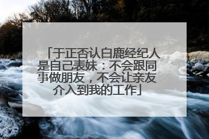 于正否认白鹿经纪人是自己表妹：不会跟同事做朋友，不会让亲友介入到我的工作
