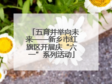五育并举向未来——新乡市红旗区开展庆“六一”系列活动
