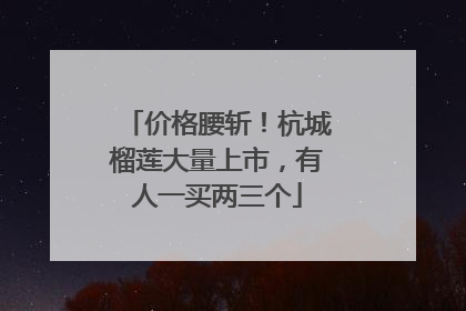 价格腰斩！杭城榴莲大量上市，有人一买两三个