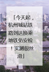 今天起，杭州城站铁路到达换乘地铁免安检！实测很丝滑