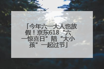 今年六一大人也放假！京东618“六一惊喜日”陪“大小孩”一起过节