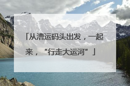 从漕运码头出发，一起来，“行走大运河”