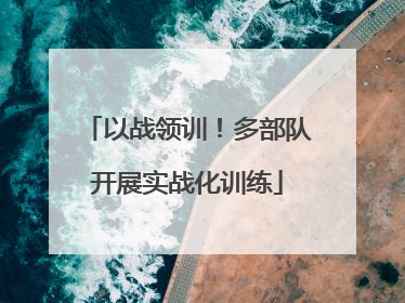 以战领训！多部队开展实战化训练