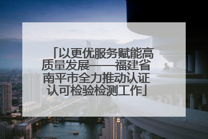 以更优服务赋能高质量发展——福建省南平市全力推动认证认可检验检测工作