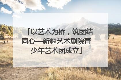 以艺术为桥，筑团结同心—新疆艺术剧院青少年艺术团成立