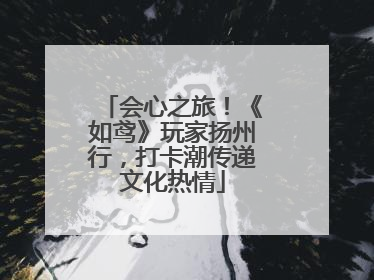 会心之旅！《如鸢》玩家扬州行，打卡潮传递文化热情