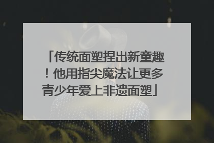 传统面塑捏出新童趣！他用指尖魔法让更多青少年爱上非遗面塑