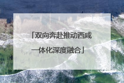 双向奔赴推动西咸一体化深度融合