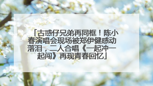 古惑仔兄弟再同框！陈小春演唱会现场被郑伊健感动落泪，二人合唱《一起冲一起闯》再现青春回忆