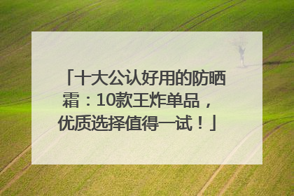 十大公认好用的防晒霜：10款王炸单品，优质选择值得一试！