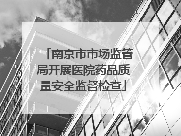 南京市市场监管局开展医院药品质量安全监督检查